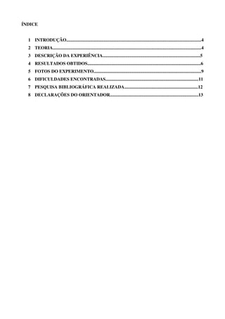 3
ÍNDICE
1 INTRODUÇÃO.......................................................................................................................4
2 TEORIA...................................................................................................................................4
3 DESCRIÇÃO DA EXPERIÊNCIA......................................................................................5
4 RESULTADOS OBTIDOS....................................................................................................6
5 FOTOS DO EXPERIMENTO...............................................................................................9
6 DIFICULDADES ENCONTRADAS..................................................................................11
7 PESQUISA BIBLIOGRÁFICA REALIZADA.................................................................12
8 DECLARAÇÕES DO ORIENTADOR..............................................................................13
 