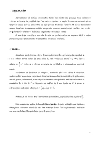 4
1) INTRODUÇÃO
Apresentamos um método sofisticado e barato para medir uma grandeza física simples: o
valor da aceleração da gravidade (g). Esse método consiste em medir, de maneira automatizada, o
tempo de queda-livre de uma esfera de aço que cai de alturas variáveis. O uso de lançamento
remoto da esfera e sensores nas medidas nos permite obter um resultado mais confiável para o valor
de g comparado ao método manual de lançamento e medida do tempo.
O uso desta experiência em sala de aula ou em laboratório de ensino é fácil e muito
proveitoso para o entendimento do conceito de aceleração constante.
2) TEORIA
Através da queda livre de esferas de aço podemos medir a aceleração da gravidade g.
Se as esferas forem soltas de uma altura h, sem velocidade inicial ( 00 =v ), vale a
relação 2
2
1
gth = onde g é o valor da aceleração da gravidade e t, o intervalo de tempo de
queda.
Medindo-se os intervalos de tempo t, diferentes para cada altura h escolhida,
podemos obter a constante g através da linearização dessa função quadrática. Se colocarmos
em um gráfico, diretamente, h em função de t teremos uma parábola. Mas se calcularmos os
quadrados de t, isto é, t2
, e fizermos um gráfico de h em função de t2
, é como se
estivéssemos analisando a função gzh
2
1
= , onde z = t2
.
Portanto, h em função de z é apresentada por uma reta, cujo coeficiente angular é
2
g
.
Este processo de análise é chamado linearização e é muito utilizado para facilitar a
obtenção de constantes através de uma reta. Note que é mais fácil traçar uma reta média do
que uma parábola média, pois basta o uso de uma régua.
 