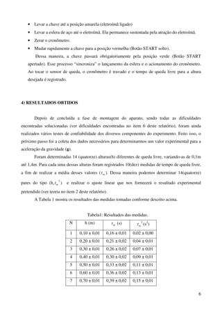 6
• Levar a chave até a posição amarela (eletroímã ligado)
• Levar a esfera de aço até o eletroímã. Ela permanece sustentada pela atração do eletroímã.
• Zerar o cronômetro.
• Mudar rapidamente a chave para a posição vermelha (Botão START solto).
Dessa maneira, a chave passará obrigatoriamente pela posição verde (Botão START
apertado). Esse processo “sincroniza” o lançamento da esfera e o acionamento do cronômetro.
Ao tocar o sensor de queda, o cronômetro é travado e o tempo de queda livre para a altura
desejada é registrado.
4) RESULTADOS OBTIDOS
Depois de concluída a fase de montagem do aparato, sendo todas as dificuldades
encontradas solucionadas (ver dificuldades encontradas no item 6 deste relatório), foram ainda
realizados vários testes de confiabilidade dos diversos componentes do experimento. Feito isso, o
próximo passo foi a coleta dos dados necessários para determinarmos um valor experimental para a
aceleração da gravidade (g).
Foram determinadas 14 (quatorze) alturas(h) diferentes de queda livre, variando-as de 0,1m
até 1,4m. Para cada uma dessas alturas foram registrados 10(dez) medidas de tempo de queda livre,
a fim de realizar a média desses valores ( mt ). Dessa maneira podemos determinar 14(quatorze)
pares do tipo (h,
2
mt ) e realizar o ajuste linear que nos fornecerá o resultado experimental
pretendido (ver teoria no item 2 deste relatório).
A Tabela 1 mostra os resultados das medidas tomadas conforme descrito acima.
Tabela1: Resultados das medidas.
N h (m) mt (s) 2
mt (s2
)
1 0,10 ± 0,01 0,16 ± 0,01 0,02 ± 0,00
2 0,20 ± 0,01 0,21 ± 0,02 0,04 ± 0,01
3 0,30 ± 0,01 0,26 ± 0,02 0,07 ± 0,01
4 0,40 ± 0,01 0,30 ± 0,02 0,09 ± 0,01
5 0,50 ± 0,01 0,33 ± 0,02 0,11 ± 0,01
6 0,60 ± 0,01 0,36 ± 0,02 0,13 ± 0,01
7 0,70 ± 0,01 0,39 ± 0,02 0,15 ± 0,01
 