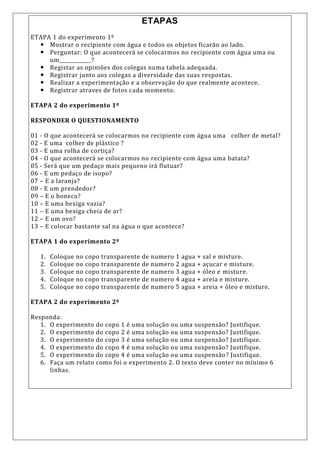 ETAPAS
ETAPA 1 do experimento 1º
 Mostrar o recipiente com água e todos os objetos ficarão ao lado.
 Perguntar: O que acontecerá se colocarmos no recipiente com água uma ou
um____________?
 Registar as opiniões dos colegas numa tabela adequada.
 Registrar junto aos colegas a diversidade das suas respostas.
 Realizar a experimentação e a observação do que realmente acontece.
 Registrar atraves de fotos cada momento.
ETAPA 2 do experimento 1º
RESPONDER O QUESTIONAMENTO
01 - O que acontecerá se colocarmos no recipiente com água uma colher de metal?
02 - E uma colher de plástico ?
03 - E uma rolha de cortiça?
04 - O que acontecerá se colocarmos no recipiente com água uma batata?
05 - Será que um pedaço mais pequeno irá flutuar?
06 - E um pedaço de isopo?
07 – E a laranja?
08 - E um prendedor?
09 – E o boneco?
10 – E uma bexiga vazia?
11 – E uma bexiga cheia de ar?
12 – E um ovo?
13 – E colocar bastante sal na água o que acontece?
ETAPA 1 do experimento 2º
1. Coloque no copo transparente de numero 1 agua + sal e misture.
2. Coloque no copo transparente de numero 2 agua + açucar e misture.
3. Coloque no copo transparente de numero 3 agua + óleo e misture.
4. Coloque no copo transparente de numero 4 agua + areia e misture.
5. Coloque no copo transparente de numero 5 agua + areia + óleo e misture.
ETAPA 2 do experimento 2º
Responda:
1. O experimento do copo 1 é uma solução ou uma suspensão? Justifique.
2. O experimento do copo 2 é uma solução ou uma suspensão? Justifique.
3. O experimento do copo 3 é uma solução ou uma suspensão? Justifique.
4. O experimento do copo 4 é uma solução ou uma suspensão? Justifique.
5. O experimento do copo 4 é uma solução ou uma suspensão? Justifique.
6. Faça um relato como foi o experimento 2. O texto deve conter no mínimo 6
linhas.
 