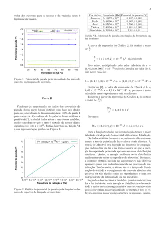 3
volta dos elétrons para o catodo e da emissão deles é
ligeiramente maior.
0.8
1
1.2
1.4
1.6
1.8
2
2.2
30 40 50 60 70 80 90 100
Potencialdeparada(V)
Intensidade da luz (%)
amarelo
verde
azul
violeta
ultravioleta
Figura 1. Potencial de parada pela intensidade das cores do
espectro da lâmpada de mercúrio.
Parte II
Conforme já mencionado, os dados dos potenciais de
parada dessa parte foram obtidos com base nos dados
para os percentuais de transmissividade 100% da parte I
para cada cor. Os valores de frequência foram obtidos a
partide de [3], e não há dados sobre o erro dessas medidas,
então considera-se que o erro é metade do menor dígito
signiﬁcativo: ±0, 5 × 1019
. Estão descritos na Tabela VI
e sua representação gráﬁca na Figura 2.
0.8
1
1.2
1.4
1.6
1.8
2
2.2
5×10
14
5.5×10
14
6×10
14
6.5×10
14
7×10
14
7.5×10
14
8×10
14
8.5×10
14
Potencialdeparada(V)
Frequência de radiação v (Hz)
V = (4,0±0,2 * 10−15
)*v − (1,2±0,1)
Figura 2. Gráﬁco do potencial de parada pela frequência das
cores do espectro da lâmpada de mercúrio.
Cor da luz Frequência (Hz) Potencial de parada (V)
Amarelo 5, 18672 × 1014
0, 837 ± 0, 001
Verde 5, 48996 × 1014
0, 962 ± 0, 001
Azul 6, 87858 × 1014
1, 596 ± 0, 001
Violeta 7, 40858 × 1014
1, 801 ± 0, 001
Ultravioleta 8, 20264 × 1014
2, 01 ± 0, 01
Tabela VI. Potencial de parada em função da frequência da
luz incidente.
A partir da regressão do Gráﬁco 2, foi obtido o valor
de h
e :
h
e
= (4, 0 ± 0, 2) × 10−15
(J · s)/coulombs
Este valor, multiplicado pelo valor tabelado de e =
(1, 602±0, 0005)×10−19
coulombs, resulta no valor de h,
que neste caso foi:
h = (6, 4±0, 3)×10−34
J ·s = (4, 0±0, 2)×10−15
eV ·s
Conforme [2], o valor da constante de Planck é h =
6, 63 × 10−34
J · s = 4, 14 × 10−15
eV · s, portanto o valor
calculado nesse experimento está condizente.
Também a partir da regressão do Gráﬁco 2, foi obtido
o valor de W0
e :
W0
e
= 1, 3 ± 0, 1 V
Portanto:
W0 = (2, 0 ± 0, 2) × 10−19
J = 1, 3 ± 0, 1 eV
Para a função trabalho do fotodiodo não temos o valor
tabelado, ele depende do material utilizado no fotodiodo.
Os dados obtidos durante o experimento dão embasa-
mento a teoria quântica da luz e não a teoria clássica. A
teoria de Maxwell era baseada no conceito de propaga-
ção ondulatória da luz e na idéia clássica de que a ener-
gia transportada pela onda apresentava uma distribuição
contínua. Assim, a energia incidente seria distribuída
uniformemente sobre a superfície do eletrodo. Portanto,
a corrente elétrica medida no amperímetro não deveria
aparecer quase que instantaneamente ao processo de ilu-
minação. Sendo assim, o atraso entre o tempo de ilumi-
nação do cátodo e o surgimento de corrente elétrica não
poderia ser tão rápido como no experimento e nem ser
independente da intensidade da luz incidente.
Segundo a teoria clássica também, quanto mais intensa
for a luz incidente, mais energia se distribuiria sobre o cá-
todo e maior seria a energia cinética dos elétrons ejetados
pois absorveriam maior quantidade de energia e isto se re-
ﬂetiria em uma maior energia cinética de emissão. Assim,
 