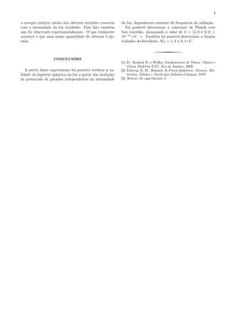 4
a energia cinética média dos elétrons emitidos cresceria
com a intensidade da luz incidente. Este fato também
não foi observado experimentalmente. O que realmente
acontece é que uma maior quantidade de elétrons é eje-
tada.
CONCLUSÕES
A partir desse experimento foi possível veriﬁcar a va-
lidade da hipótese quântica da luz a partir das medições
de potenciais de paradas independentes da intensidade
da luz, dependentes somente da frequência da radiação.
Foi possível determinar a constante de Planck com
boa exatidão, alcançando o valor de h = (4, 0 ± 0, 2) ×
10−15
eV · s. Também foi possível determinar a função
trabalho do fotodiodo, W0 = 1, 3 ± 0, 1 eV .
[1] D., Resnick R. e Walker Fundamentos de Física: Óptica e
Física Moderna LTC, Rio de Janeiro, 2009.
[2] Eisberg, R. M., Resnick, R.Física Quântica: Átomos, Mo-
léculas, Sólidos e Partículas Editora Campus, 1979
[3] Roteiro do experimento 5.
 