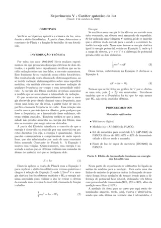 Experimento V - Caráter quântico da luz
(Dated: 2 de outubro de 2016)
OBJETIVOS
Veriﬁcar as hipóteses quântica e clássica da luz, estu-
dando o efeito fotoelétrico. A partir disso, determinar a
constante de Plank e a função de trabalho de um fotodi-
odo.
INTRODUÇÃO TEÓRICA
Por volta dos anos 1886-1887 Hertz realizou experi-
mentos em que provocava descargas elétricas de dois ele-
trodos, e a partir deste experimento veriﬁcou que ao in-
cidir radiação sobre um dos deles, a corrente aumentava.
Esse fenômeno ﬁcou conhecido como efeito fotoelétrico.
Dos resultados da teoria clássica do eletromagnetismo, ao
se incidir radiação eletromagnética sobre uma superfície
metálica, ela emitiria elétrons se recebesse radiação de
qualquer frequência por tempo e com intensidade suﬁci-
ente. A energia dos fótons emitidos deveriam aumentar
a medida que se aumentasse a intensidade da radiação.
O que aconteceu experimentalmente foi que a ener-
gia absorvida pelo cátodo diminui com a frequência, mas
chega uma hora que ela cessa, a partir valor de um es-
pecíﬁco chamada frequência de corte. Essa relação não
condiz com a previsão teórica clássica, pois qualquer que
fosse a frequência, se a intensidade fosse suﬁciente, elé-
trons seriam emitidos. Também veriﬁca-se que a inten-
sidade não produz aumento na energia dos fótons, mas
sim na corrente que surge entre os eletrodos.
A partir daí Einstein introduziu o conceito de que a
energia é absorvida ou emitida por um material em pa-
cotes discretos (ou seja, a energia é quantizada). Estes
pacotes correspondem a comprimentos de onda especí-
ﬁcos, que são relacionados por meio de uma constante
física nomeada Constante de Planck h. A Equação 1
mostra essa relação. Quanticamente, essa energia é as-
sociada a saltos que os elétrons realizam nas camadas do
átomo do material até que se desliguem dele.
E = hν (1)
Einstein aplicou a teoria de Planck com a Equação 1
para explicar o efeito fotoelétrico em termos quânticos e
chegou à relação da Equação 2, onde 1/2mv2
é a ener-
gia cinética dos fotoelétrons emitidos e W0 a energia mí-
nima necessária para realizar o ato de retirar o elétron
da camada mais externa do material, chamada de função
trabalho.
1
2
mv2
= hν − W0 (2)
Em que
Se um fóton com energia hv incidir em um catodo num
tubo evacuado, um elétron será arrancado da superfície.
Se for aplicada uma voltagem V inversa, pode-se impedir
que o elétron vá do catodo para o anodo e a corrente fo-
toelétrica seja nula. Nesse caso tem-se a energia cinética
igual à energia potencial, conforme Equação 3, onde q é
a carga do elétron, q = e e V é a diferença de potencial
gerada entre os dois eletrodos.
1
2
mv2
= qV (3)
Dessa forma, substituindo na Equação 2 obtém-se a
Equação 4.
qV = hν − W0 (4)
Nota-se que se for feito um gráﬁco de V por ν obtém-
se uma reta, pois h
q e W0
q são constantes. Percebe-se
também que se a frequência for tal que hν seja menor
que W0, não serão emitidos elétrons.
PROCEDIMENTOS
Materiais utilizados
• Voltímetro digital;
• Módulo h/e (AP-9368) da PASCO;
• Kit de acessórios para o módulo h/e (AP-9368) da
PASCO: ﬁltros de 90%, 65% e 30% de transmissi-
vidade e ﬁltros verde e amarelo;
• Fonte de luz de vapor de mercúrio (OS-9286) da
PASCO.
Parte I: Efeito da intensidade luminosa na energia
dos fotoelétrons
Nesta parte do experimento o voltímetro foi ligado às
saídas do módulo para a medição. Para cada uma das
linhas de emissão de primeira ordem da lâmpada de mer-
cúrio foram feitas medições do tempo levado para a di-
ferença de potencial ﬁcar estável, utilizando três ﬁltros
com percentual de transmissão 90%, 65% e 30%, além da
medição sem ﬁltro (100%).
A medição foi feita para as cores que aqui serão de-
nominadas amarelo, verde, azul, violeta e ultravioleta,
sendo que esta última na verdade não é ultravioleta, é
 