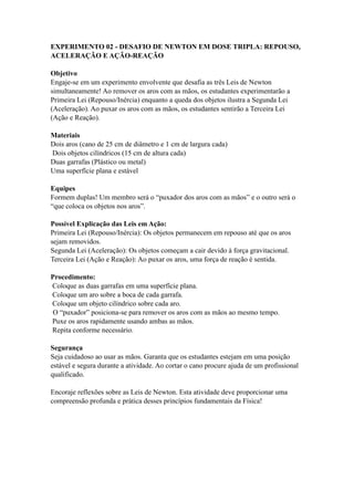 EXPERIMENTO 02 - DESAFIO DE NEWTON EM DOSE TRIPLA: REPOUSO,
ACELERAÇÃO E AÇÃO-REAÇÃO
Objetivo
Engaje-se em um experimento envolvente que desafia as três Leis de Newton
simultaneamente! Ao remover os aros com as mãos, os estudantes experimentarão a
Primeira Lei (Repouso/Inércia) enquanto a queda dos objetos ilustra a Segunda Lei
(Aceleração). Ao puxar os aros com as mãos, os estudantes sentirão a Terceira Lei
(Ação e Reação).
Materiais
Dois aros (cano de 25 cm de diâmetro e 1 cm de largura cada)
Dois objetos cilíndricos (15 cm de altura cada)
Duas garrafas (Plástico ou metal)
Uma superfície plana e estável
Equipes
Formem duplas! Um membro será o “puxador dos aros com as mãos” e o outro será o
“que coloca os objetos nos aros”.
Possível Explicação das Leis em Ação:
Primeira Lei (Repouso/Inércia): Os objetos permanecem em repouso até que os aros
sejam removidos.
Segunda Lei (Aceleração): Os objetos começam a cair devido à força gravitacional.
Terceira Lei (Ação e Reação): Ao puxar os aros, uma força de reação é sentida.
Procedimento:
Coloque as duas garrafas em uma superfície plana.
Coloque um aro sobre a boca de cada garrafa.
Coloque um objeto cilíndrico sobre cada aro.
O “puxador” posiciona-se para remover os aros com as mãos ao mesmo tempo.
Puxe os aros rapidamente usando ambas as mãos.
Repita conforme necessário.
Segurança
Seja cuidadoso ao usar as mãos. Garanta que os estudantes estejam em uma posição
estável e segura durante a atividade. Ao cortar o cano procure ajuda de um profissional
qualificado.
Encoraje reflexões sobre as Leis de Newton. Esta atividade deve proporcionar uma
compreensão profunda e prática desses princípios fundamentais da Física!
 