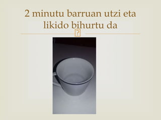 2 minutu barruan utzi eta
likido bihurtu da
 
