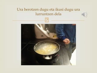 Ura berotzen dugu eta ikusi dugu ura
lurruntzen dela
 