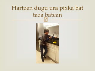 Hartzen dugu ura pixka bat
taza batean
 