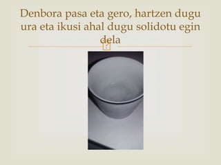 Denbora pasa eta gero, hartzen dugu
ura eta ikusi ahal dugu solidotu egin
dela
 