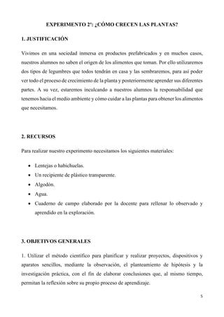5	
	
EXPERIMENTO 2º: ¿CÓMO CRECEN LAS PLANTAS?
1. JUSTIFICACIÓN
Vivimos en una sociedad inmersa en productos prefabricados y en muchos casos,
nuestros alumnos no saben el origen de los alimentos que toman. Por ello utilizaremos
dos tipos de legumbres que todos tendrán en casa y las sembraremos, para así poder
ver todo el proceso de crecimiento de la planta y posteriormente aprender sus diferentes
partes. A su vez, estaremos inculcando a nuestros alumnos la responsabilidad que
tenemos hacia el medio ambiente y cómo cuidar a las plantas para obtener los alimentos
que necesitamos.
2. RECURSOS
Para realizar nuestro experimento necesitamos los siguientes materiales:
• Lentejas o habichuelas.
• Un recipiente de plástico transparente.
• Algodón.
• Agua.
• Cuaderno de campo elaborado por la docente para rellenar lo observado y
aprendido en la exploración.
3. OBJETIVOS GENERALES
1. Utilizar el método científico para planificar y realizar proyectos, dispositivos y
aparatos sencillos, mediante la observación, el planteamiento de hipótesis y la
investigación práctica, con el fin de elaborar conclusiones que, al mismo tiempo,
permitan la reflexión sobre su propio proceso de aprendizaje.
 