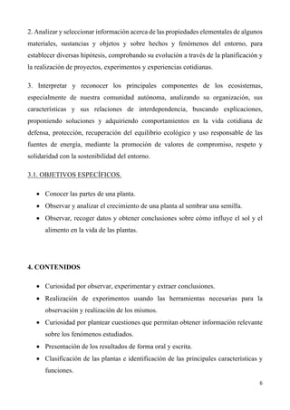 6	
	
2. Analizar y seleccionar información acerca de las propiedades elementales de algunos
materiales, sustancias y objetos y sobre hechos y fenómenos del entorno, para
establecer diversas hipótesis, comprobando su evolución a través de la planificación y
la realización de proyectos, experimentos y experiencias cotidianas.
3. Interpretar y reconocer los principales componentes de los ecosistemas,
especialmente de nuestra comunidad autónoma, analizando su organización, sus
características y sus relaciones de interdependencia, buscando explicaciones,
proponiendo soluciones y adquiriendo comportamientos en la vida cotidiana de
defensa, protección, recuperación del equilibrio ecológico y uso responsable de las
fuentes de energía, mediante la promoción de valores de compromiso, respeto y
solidaridad con la sostenibilidad del entorno.
3.1. OBJETIVOS ESPECÍFICOS.
• Conocer las partes de una planta.
• Observar y analizar el crecimiento de una planta al sembrar una semilla.
• Observar, recoger datos y obtener conclusiones sobre cómo influye el sol y el
alimento en la vida de las plantas.
4. CONTENIDOS
• Curiosidad por observar, experimentar y extraer conclusiones.
• Realización de experimentos usando las herramientas necesarias para la
observación y realización de los mismos.
• Curiosidad por plantear cuestiones que permitan obtener información relevante
sobre los fenómenos estudiados.
• Presentación de los resultados de forma oral y escrita.
• Clasificación de las plantas e identificación de las principales características y
funciones.
 