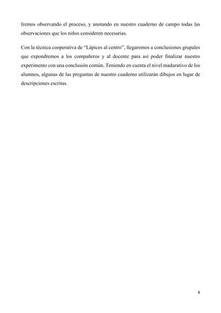 8	
	
Iremos observando el proceso, y anotando en nuestro cuaderno de campo todas las
observaciones que los niños consideren necesarias.
Con la técnica cooperativa de “Lápices al centro”, llegaremos a conclusiones grupales
que expondremos a los compañeros y al docente para así poder finalizar nuestro
experimento con una conclusión común. Teniendo en cuenta el nivel madurativo de los
alumnos, algunas de las preguntas de nuestro cuaderno utilizarán dibujos en lugar de
descripciones escritas.
 