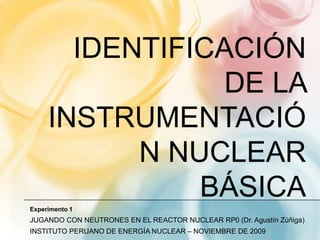 Identificación de la instrumentación nuclear básica Experimento 1 JUGANDO CON NEUTRONES EN EL REACTOR NUCLEAR RP0 (Dr. Agustín Zúñiga) INSTITUTO PERUANO DE ENERGÍA NUCLEAR – NOVIEMBRE DE 2009 