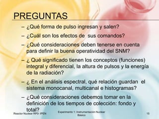 preguntas¿Qué forma de pulso ingresan y salen?¿Cuál son los efectos de  sus comandos?¿Qué consideraciones deben tenerse en cuenta para definir la buena operatividad del SNM?¿ Qué significado tienen los conceptos (funciones) integral y diferencial, la altura de pulsos y la energía de la radiación?¿ En el análisis espectral, qué relación guardan  el sistema monocanal, multicanal e histogramas?¿Qué consideraciones debemos tomar en la definición de los tiempos de colección: fondo y total?Reactor Nuclear RP0- IPEN15Experimento 1: Instrumentación Nuclear Básico