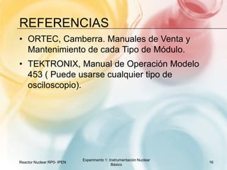 referenciasORTEC, Camberra. Manuales de Venta y Mantenimiento de cada Tipo de Módulo.TEKTRONIX, Manual de Operación Modelo 453 ( Puede usarse cualquier tipo de osciloscopio).Reactor Nuclear RP0- IPEN16Experimento 1: Instrumentación Nuclear Básico