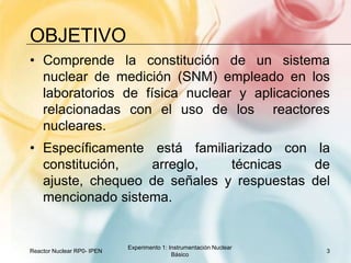 oBJETIVOComprende la constitución de un sistema nuclear de medición (SNM) empleado en los laboratorios de física nuclear y aplicaciones relacionadas con el uso de los  reactores nucleares.  Específicamente está familiarizado con la constitución, arreglo, técnicas de ajuste, chequeo de señales y respuestas del mencionado sistema. Reactor Nuclear RP0- IPEN3Experimento 1: Instrumentación Nuclear Básico