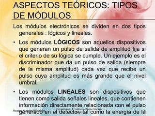 Aspectos teóricos: Tipos de módulosLos módulos electrónicos se dividen en dos tipos generales : lógicos y lineales. Los módulos LÓGICOS son aquellos dispositivos que generan un pulso de salida de amplitud fija si el criterio de su lógica se cumple. Un ejemplo es el discriminador que da un pulso de salida (siempre de la misma amplitud) cada vez que recibe un pulso cuya amplitud es más grande que el nivel umbral. Los módulos LINEALES son dispositivos que tienen como salida señales lineales, que contienen información directamente relacionada con el pulso generado en el detector, tal como la energía de la partícula incidente absorbida de un detector. Un ejemplo es el amplificador que da pulsos de tamaños  proporcionales a la energía depositada en el detector.Reactor Nuclear RP0- IPEN5Experimento 1: Instrumentación Nuclear Básico
