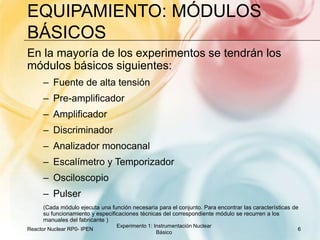 Equipamiento: Módulos básicosEn la mayoría de los experimentos se tendrán los módulos básicos siguientes: Fuente de alta tensiónPre-amplificadorAmplificadorDiscriminadorAnalizador monocanalEscalímetro y TemporizadorOsciloscopioPulser(Cada módulo ejecuta una función necesaria para el conjunto. Para encontrar las características de su funcionamiento y especificaciones técnicas del correspondiente módulo se recurren a los manuales del fabricante )Reactor Nuclear RP0- IPEN6Experimento 1: Instrumentación Nuclear Básico