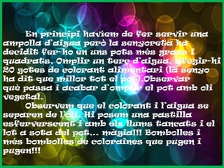 En principi havíem de fer servir una
ampolla d’aigua però la senyoreta ha
decidit fer-ho en uns pots més grans i
quadrats, Omplir un terç d’aigua, afegir-hi
20 gotes de colorant alimentari (la senyo
ha dit que millor tot el pot),Observar
què passa i acabar d’omplir el pot amb oli
vegetal.
Observem que el colorant i l’aigua se
separen de l’oli. Hi posem una pastilla
esferverscent i amb els llums tancats i el
lot a sota del pot,.. màgia!!! Bombolles i
més bombolles de coloraines que pugen i
pugen!!!

 