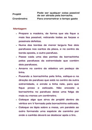 Pode ser qualquer coisa passível
Projétil
                        de ser atirada pela borracha.
Cronômetro              Para cronometrar o tempo gasto



Montagem

   •   Prepare a madeira, de forma que ela fique a
       mais lisa possível, retirando todas as farpas e
       possíveis defeitos.
   •   Numa das bordas de menor largura fixe dois
       parafusos nos cantos da placa, e no centro da
       borda oposta, o outro parafuso.
   •   Passe cada uma das pontas da borrachinha
       pelos parafusos da extremidade que contém
       dois parafusos.
   •   Amarre no centro do elástico um pedaço de
       linha.
   •   Puxando a borrachinha pela linha, estique-a na
       direção do parafuso que está no centro da outra
       extremidade, e enrole a linha nele, para que
       fique    preso    e   esticado.   Não   encoste   a
       borrachinha no parafuso deixe uma folga de
       mais ou menos um centímetro.
   •   Coloque algo que sirva de projétil dentro do
       vértice em V formado pela borrachinha esticada.
   •   Coloque os lápis sobre a mesa, um paralelo ao
       outro formando uma espécie de caminho por
       onde o canhão deverá se deslocar após o tiro.
 