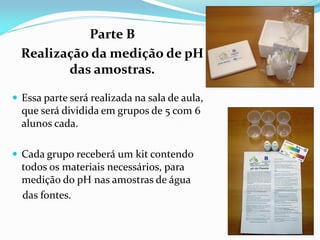 Parte B
  Realização da medição de pH
         das amostras.

 Essa parte será realizada na sala de aula,
  que será dividida em grupos de 5 com 6
  alunos cada.

 Cada grupo receberá um kit contendo
  todos os materiais necessários, para
  medição do pH nas amostras de água
  das fontes.
 
