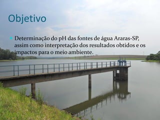 Objetivo
 Determinação do pH das fontes de água Araras-SP,
 assim como interpretação dos resultados obtidos e os
 impactos para o meio ambiente.
 