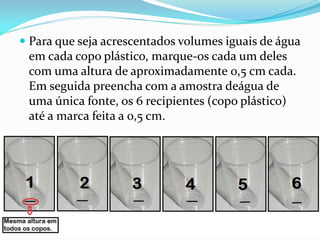  Para que seja acrescentados volumes iguais de água
 em cada copo plástico, marque-os cada um deles
 com uma altura de aproximadamente 0,5 cm cada.
 Em seguida preencha com a amostra deágua de
 uma única fonte, os 6 recipientes (copo plástico)
 até a marca feita a 0,5 cm.
 