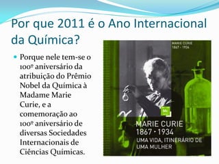 Por que 2011 é o Ano Internacional
da Química?
 Porque nele tem-se o
 100º aniversário da
 atribuição do Prêmio
 Nobel da Química à
 Madame Marie
 Curie, e a
 comemoração ao
 100º aniversário de
 diversas Sociedades
 Internacionais de
 Ciências Químicas.
 