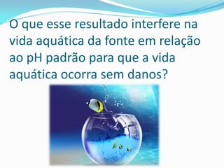 O que esse resultado interfere na
vida aquática da fonte em relação
ao pH padrão para que a vida
aquática ocorra sem danos?
 