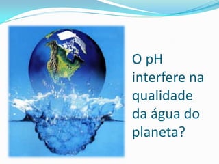 O pH
interfere na
qualidade
da água do
planeta?
 