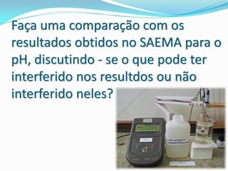 Faça uma comparação com os
resultados obtidos no SAEMA para o
pH, discutindo - se o que pode ter
interferido nos resultdos ou não
interferido neles?
 