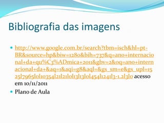 Bibliografia das imagens
 http://www.google.com.br/search?tbm=isch&hl=pt-
  BR&source=hp&biw=1280&bih=737&q=ano+internacio
  nal+da+qu%C3%ADmica+2011&gbv=2&oq=ano+intern
  acional+da+&aq=1&aqi=g8&aql=&gs_sm=e&gs_upl=15
  25l7965l0l10354l21l21l0l13l13l0l454l1241l3-1.2l3l0 acesso
  em 10/11/2011
 Plano de Aula
 