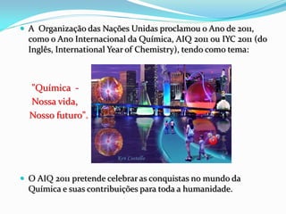  A Organização das Nações Unidas proclamou o Ano de 2011,
  como o Ano Internacional da Química, AIQ 2011 ou IYC 2011 (do
  Inglês, International Year of Chemistry), tendo como tema:



  "Química ‐
  Nossa vida,
  Nosso futuro".




 O AIQ 2011 pretende celebrar as conquistas no mundo da
  Química e suas contribuições para toda a humanidade.
 
