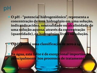 pH
  O pH - “potencial hidrogeniônico”, representa a
  concentração de íons hidrogênio em uma solução,
  indicando acidez, neutralidade ou alcalinidade de
  uma solução aquosa, através da concentração
  (quantidade), de hidrogênios livres na solução.

  O pH possui uma classificação de zero à 14.


  Na água, este fator é de excepcional importância,
  principalmente nos processos de tratamento.
 