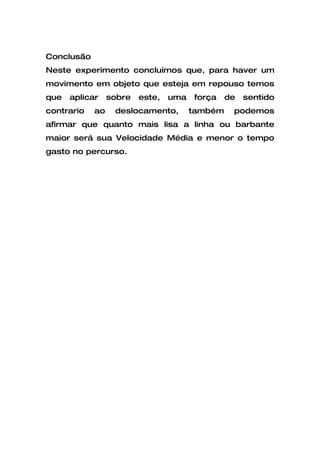 Conclusão
Neste experimento concluímos que, para haver um
movimento em objeto que esteja em repouso temos
que   aplicar    sobre   este,   uma   força    de   sentido
contrario   ao    deslocamento,        também    podemos
afirmar que quanto mais lisa a linha ou barbante
maior será sua Velocidade Média e menor o tempo
gasto no percurso.
 