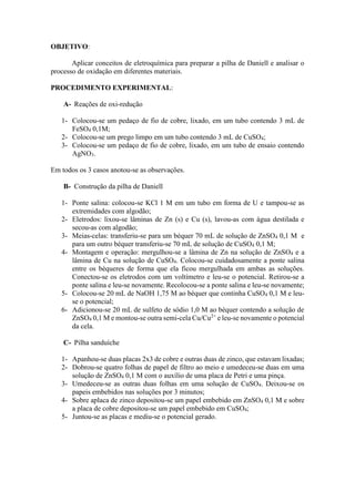 OBJETIVO:
Aplicar conceitos de eletroquímica para preparar a pilha de Daniell e analisar o
processo de oxidação em diferentes materiais.
PROCEDIMENTO EXPERIMENTAL:
A- Reações de oxi-redução
1- Colocou-se um pedaço de fio de cobre, lixado, em um tubo contendo 3 mL de
FeSO4 0,1M;
2- Colocou-se um prego limpo em um tubo contendo 3 mL de CuSO4;
3- Colocou-se um pedaço de fio de cobre, lixado, em um tubo de ensaio contendo
AgNO3.
Em todos os 3 casos anotou-se as observações.
B- Construção da pilha de Daniell
1- Ponte salina: colocou-se KCl 1 M em um tubo em forma de U e tampou-se as
extremidades com algodão;
2- Eletrodos: lixou-se lâminas de Zn (s) e Cu (s), lavou-as com água destilada e
secou-as com algodão;
3- Meias-celas: transferiu-se para um béquer 70 mL de solução de ZnSO4 0,1 M e
para um outro béquer transferiu-se 70 mL de solução de CuSO4 0,1 M;
4- Montagem e operação: mergulhou-se a lâmina de Zn na solução de ZnSO4 e a
lâmina de Cu na solução de CuSO4. Colocou-se cuidadosamente a ponte salina
entre os béqueres de forma que ela ficou mergulhada em ambas as soluções.
Conectou-se os eletrodos com um voltímetro e leu-se o potencial. Retirou-se a
ponte salina e leu-se novamente. Recolocou-se a ponte salina e leu-se novamente;
5- Colocou-se 20 mL de NaOH 1,75 M ao béquer que continha CuSO4 0,1 M e leu-
se o potencial;
6- Adicionou-se 20 mL de sulfeto de sódio 1,0 M ao béquer contendo a solução de
ZnSO4 0,1 M e montou-se outra semi-cela Cu/Cu2+
e leu-se novamente o potencial
da cela.
C- Pilha sanduíche
1- Apanhou-se duas placas 2x3 de cobre e outras duas de zinco, que estavam lixadas;
2- Dobrou-se quatro folhas de papel de filtro ao meio e umedeceu-se duas em uma
solução de ZnSO4 0,1 M com o auxílio de uma placa de Petri e uma pinça.
3- Umedeceu-se as outras duas folhas em uma solução de CuSO4. Deixou-se os
papeis embebidos nas soluções por 3 minutos;
4- Sobre aplaca de zinco depositou-se um papel embebido em ZnSO4 0,1 M e sobre
a placa de cobre depositou-se um papel embebido em CuSO4;
5- Juntou-se as placas e mediu-se o potencial gerado.
 