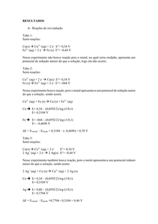 RESULTADOS
A- Reações de oxi-redução
Tubo 1:
Semi-reações:
Cu(s)  Cu2+
(aq) + 2 e-
E°= 0,34 V
Fe2+
(aq) + 2 e-
 Fe (s) E°= -0,44 V
Nesse experimento não houve reação pois o metal, no qual seria oxidado, apresenta um
potencial de redução menor do que a solução, logo ela não ocorre.
Tubo 2:
Semi-reações:
Cu2+
(aq) + 2 e-
 Cu(s) E°= 0,34 V
Fe (s)  Fe2+
(aq) + 2 e-
E°= -044 V
Nesse experimento houve reação, pois o metal apresentava um potencial de redução maior
do que a solução, sendo assim:
Cu2+
(aq) + Fe (s)  Cu (s) + Fe2+
(aq)
Cu  E= 0,34 – (0,0592/2) log (1/0,1)
E= 0,3104 V
Fe  E= -044 – (0,0592/2) log (1/0,1)
E= - 0,4696 V
∆E = Ecátodo – Eânodo = 0,3104 – (- 0,4696) = 0,78 V
Tubo 3:
Semi-reações:
Cu(s)  Cu2+
(aq) + 2 e-
E°= 0,34 V
2 Ag+
(aq) + 2 e-
 2 Ag(s) E°= -0,44 V
Nesse experimento também houve reação, pois o metal apresentava um potencial redutor
maior do que a solução, sendo assim:
2 Ag+
(aq) + Cu (s)  Cu2+
(aq) + 2 Ag (s)
Cu  E= 0,34 – (0,0592/2) log (1/0,1)
E= 0,3104 V
Ag  E= 0,80 – (0,0592/2) log (1/0,1)
E= 0,7704 V
∆E = Ecátodo – Eânodo =0,7704 - 0,3104 = 0,46 V
 