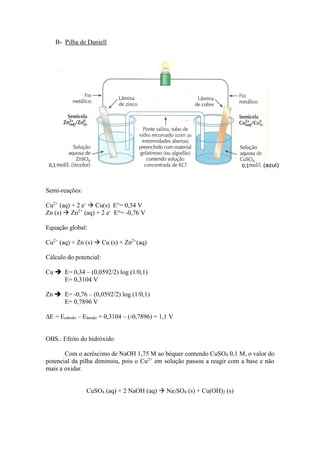 B- Pilha de Daniell
Semi-reações:
Cu2+
(aq) + 2 e-
 Cu(s) E°= 0,34 V
Zn (s)  Zn2+
(aq) + 2 e-
E°= -0,76 V
Equação global:
Cu2+
(aq) + Zn (s)  Cu (s) + Zn2+
(aq)
Cálculo do potencial:
Cu  E= 0,34 – (0,0592/2) log (1/0,1)
E= 0,3104 V
Zn  E= -0,76 – (0,0592/2) log (1/0,1)
E= 0,7896 V
∆E = Ecátodo – Eânodo = 0,3104 – (-0,7896) = 1,1 V
OBS.: Efeito do hidróxido
Com o acréscimo de NaOH 1,75 M ao béquer contendo CuSO4 0,1 M, o valor do
potencial da pilha diminuiu, pois o Cu2+
em solução passou a reagir com a base e não
mais a oxidar.
CuSO4 (aq) + 2 NaOH (aq)  Na2SO4 (s) + Cu(OH)2 (s)
 