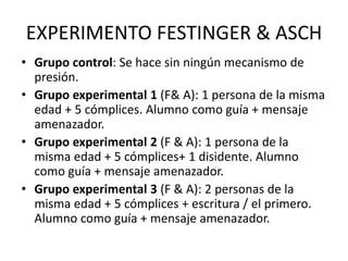 EXPERIMENTO FESTINGER & ASCH
• Grupo control: Se hace sin ningún mecanismo de
presión.
• Grupo experimental 1 (F& A): 1 persona de la misma
edad + 5 cómplices. Alumno como guía + mensaje
amenazador.
• Grupo experimental 2 (F & A): 1 persona de la
misma edad + 5 cómplices+ 1 disidente. Alumno
como guía + mensaje amenazador.
• Grupo experimental 3 (F & A): 2 personas de la
misma edad + 5 cómplices + escritura / el primero.
Alumno como guía + mensaje amenazador.
 