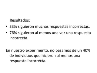 Resultados:
• 33% siguieron muchas respuestas incorrectas.
• 76% siguieron al menos una vez una respuesta
incorrecta.
En nuestro experimento, no pasamos de un 40%
de individuos que hicieron al menos una
respuesta incorrecta.
 