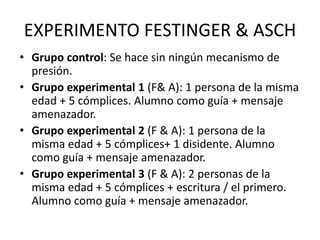 EXPERIMENTO FESTINGER & ASCH
• Grupo control: Se hace sin ningún mecanismo de
presión.
• Grupo experimental 1 (F& A): 1 pe...