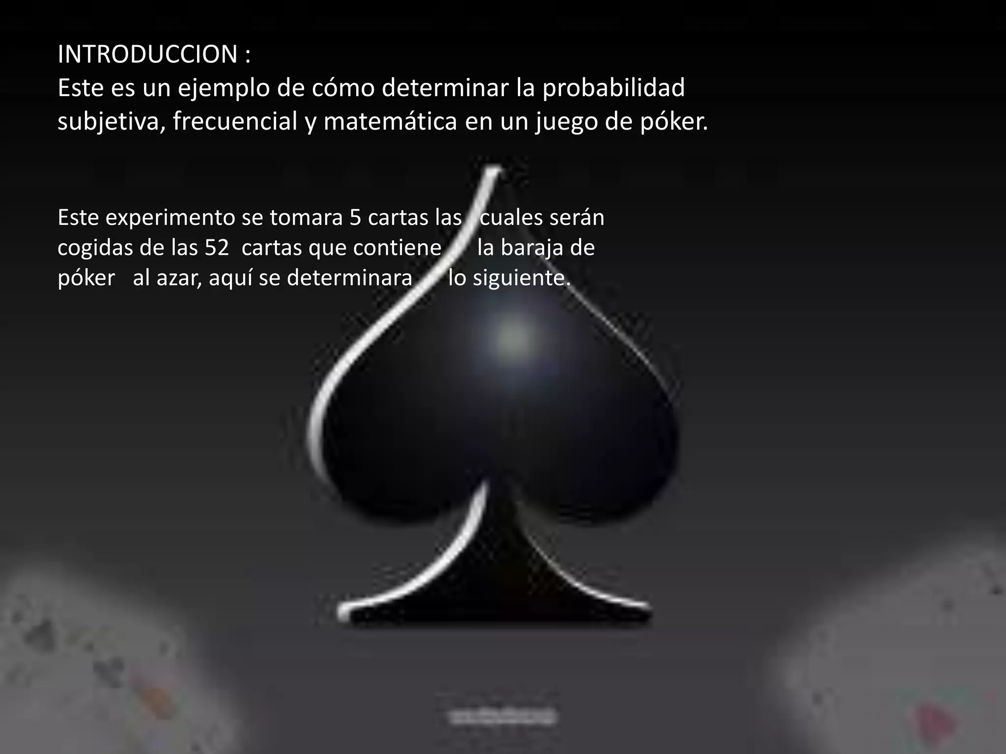 INTRODUCCION :
Este es un ejemplo de cómo determinar la probabilidad
subjetiva, frecuencial y matemática en un juego de póker.


Este experimento se tomara 5 cartas las cuales serán
cogidas de las 52 cartas que contiene la baraja de
póker al azar, aquí se determinara lo siguiente.
 