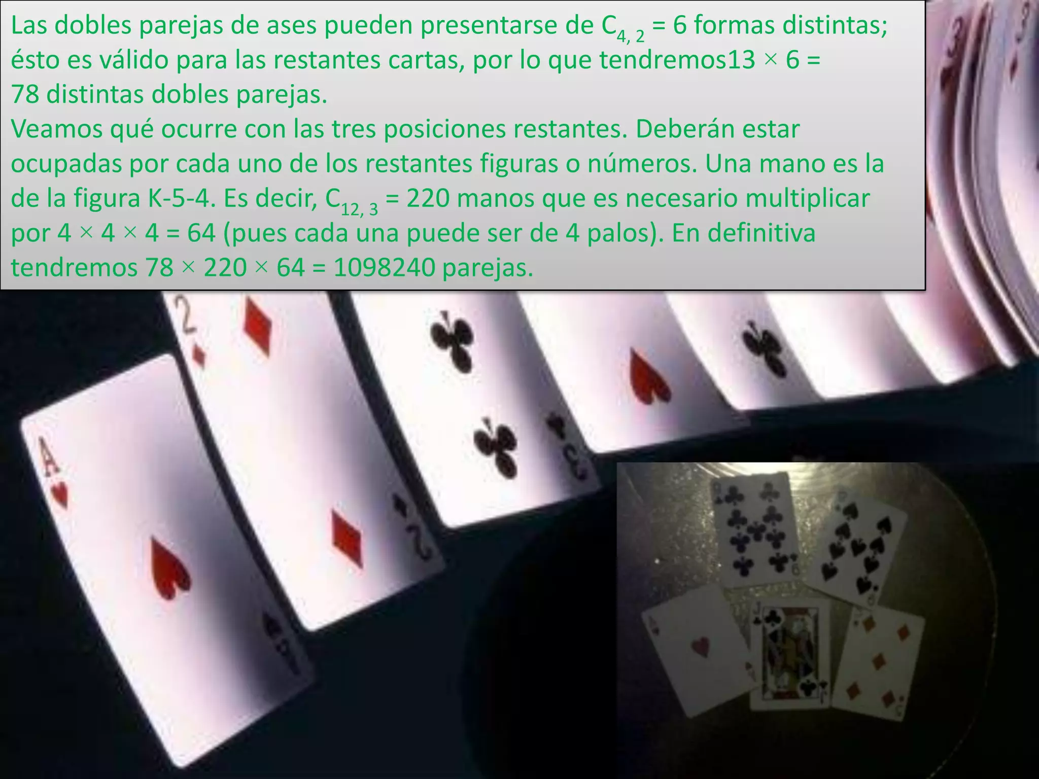 Las dobles parejas de ases pueden presentarse de C4, 2 = 6 formas distintas;
ésto es válido para las restantes cartas, por lo que tendremos13 × 6 =
78 distintas dobles parejas.
Veamos qué ocurre con las tres posiciones restantes. Deberán estar
ocupadas por cada uno de los restantes figuras o números. Una mano es la
de la figura K-5-4. Es decir, C12, 3 = 220 manos que es necesario multiplicar
por 4 × 4 × 4 = 64 (pues cada una puede ser de 4 palos). En definitiva
tendremos 78 × 220 × 64 = 1098240 parejas.
 