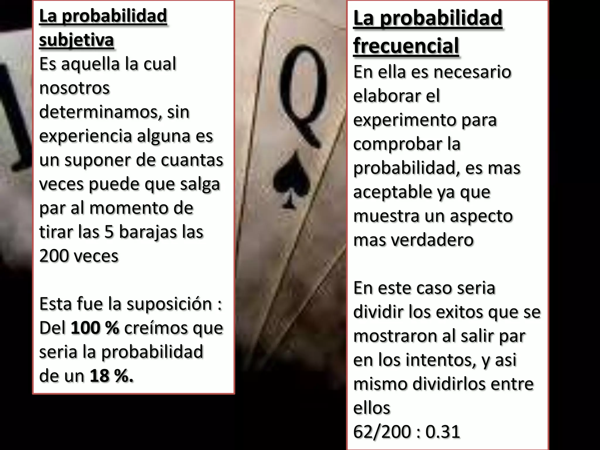 La probabilidad            La probabilidad
subjetiva                  frecuencial
Es aquella la cual         En ella es necesario
nosotros                   elaborar el
determinamos, sin          experimento para
experiencia alguna es      comprobar la
un suponer de cuantas      probabilidad, es mas
veces puede que salga      aceptable ya que
par al momento de          muestra un aspecto
tirar las 5 barajas las    mas verdadero
200 veces
                           En este caso seria
Esta fue la suposición :   dividir los exitos que se
Del 100 % creímos que      mostraron al salir par
seria la probabilidad      en los intentos, y asi
de un 18 %.                mismo dividirlos entre
                           ellos
                           62/200 : 0.31
 