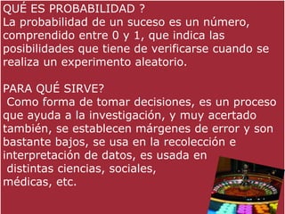 QUÉ ES PROBABILIDAD ?
La probabilidad de un suceso es un número,
comprendido entre 0 y 1, que indica las
posibilidades que tiene de verificarse cuando se
realiza un experimento aleatorio.

PARA QUÉ SIRVE?
 Como forma de tomar decisiones, es un proceso
que ayuda a la investigación, y muy acertado
también, se establecen márgenes de error y son
bastante bajos, se usa en la recolección e
interpretación de datos, es usada en
 distintas ciencias, sociales,
médicas, etc.
 