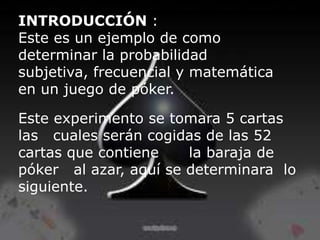 INTRODUCCIÓN :
Este es un ejemplo de como
determinar la probabilidad
subjetiva, frecuencial y matemática
en un juego de póker.

Este experimento se tomara 5 cartas
las cuales serán cogidas de las 52
cartas que contiene    la baraja de
póker al azar, aquí se determinara lo
siguiente.
 