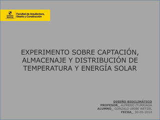EXPERIMENTO SOBRE CAPTACIÓN,
ALMACENAJE Y DISTRIBUCIÓN DE
TEMPERATURA Y ENERGÍA SOLAR
DISEÑO BIOCLIMÁTICO
PROFESOR_ ALFREDO ITURRIAGA
ALUMNO_ GONZALO URIBE WETZEL
FECHA_ 30-05-2014
 