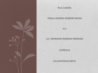 PILA CASERA
PAOLA ANDREA ROMERO REINA
10-2
LIC. DENNISON ROMERO SERRANO
27/08/2013
VILLAVICENCIO-META
 