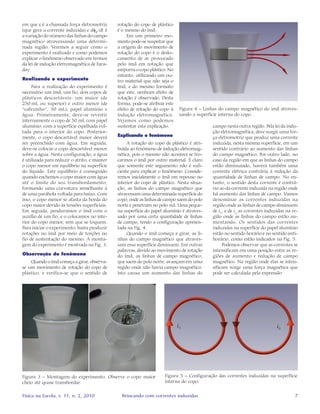 7Física na Escola, v. 11, n. 2, 2010 Brincando com correntes induzidas
em que ε é a chamada força eletromotriz
(que gera a corrente induzida) e dφB
/dt é
a variação do número das linhas do campo
magnético atravessando uma determi-
nada região. Veremos a seguir como o
experimento é realizado e como podemos
explicar o fenômeno observado em termos
da lei de indução eletromagnética de Fara-
day.
Realizando o experimento
Para a realização do experimento é
necessário um ímã, um fio, dois copos de
plásticos descartáveis: um maior (de
250 mL ou superior) e outro menor (de
“cafezinho”, 50 mL), papel alumínio e
água. Primeiramente, deve-se revestir
internamente o copo de 50 mL com papel
alumínio, com a superfície espelhada vol-
tada para o interior do copo. Posterior-
mente, o copo descartável maior deverá
ser preenchido com água. Em seguida,
deve-se colocar o copo descartável menor
sobre a água. Nesta configuração, a água
é utilizada para reduzir o atrito, e manter
o copo menor em equilíbrio na superfície
do líquido. Este equilíbrio é conseguido
quando enchemos o copo maior com água
até o limite do seu transbordamento,
formando uma curvatura semelhante à
de uma parábola voltada para baixo. Com
isso, o copo menor se afasta da borda do
copo maior devido às tensões superficiais.
Em seguida, penduramos o ímã com o
auxílio de um fio, e o colocamos no inte-
rior do copo menor, sem que se toquem.
Para iniciar o experimento, basta produzir
rotações no ímã por meio de torções no
fio de sustentação do mesmo. A monta-
gem do experimento é mostrada na Fig. 3.
Observação do fenômeno
Quando o ímã começa a girar, observa-
se um movimento de rotação do copo de
plástico, e verifica-se que o sentido de
rotação do copo de plástico
é o mesmo do ímã.
Em um primeiro mo-
mento pode-se suspeitar que
a origem do movimento de
rotação do copo é o deslo-
camento de ar provocado
pelo ímã em rotação que
empurra o copo plástico. No
entanto, utilizando um ou-
tro material que não seja o
ímã, e do mesmo formato
que este, nenhum efeito de
rotação é observado. Desta
forma, pode-se atribuir este
efeito de rotação do copo à
indução eletromagnética.
Vejamos como podemos
sustentar esta explicação.
Explicando o fenômeno
A rotação do copo de plástico é atri-
buída ao fenômeno de indução eletromag-
nética, pois o mesmo não acontece se tro-
carmos o ímã por outro material. É claro
que somente este argumento não é sufi-
ciente para explicar o fenômeno. Conside-
remos inicialmente o ímã em repouso no
interior do copo de plástico. Nesta situa-
ção, as linhas do campo magnético que
atravessam uma determinada superfície do
copo, onde as linhas de campo saem do polo
norte e penetram no polo sul. Uma peque-
na superfície do papel alumínio é atraves-
sado por uma certa quantidade de linhas
de campo, tendo a configuração apresen-
tada na Fig. 4.
Quando o ímã começa a girar, as li-
nhas do campo magnético que atraves-
sam essa superfície diminuem. Em outras
palavras, devido ao movimento de rotação
do ímã, as linhas de campo magnético,
que saem do polo norte, avançam em uma
região onde não havia campo magnético.
Isto causa um aumento das linhas do
campo nesta outra região. Pela lei da indu-
ção eletromagnética, deve surgir uma for-
ça eletromotriz que produz uma corrente
induzida, nesta mesma superfície, em um
sentido contrário ao aumento das linhas
do campo magnético. Por outro lado, no
caso da região em que as linhas do campo
estão diminuindo, haverá também uma
corrente elétrica contrária à redução da
quantidade de linhas de campo. No en-
tanto, o sentido desta corrente é contrá-
rio ao da corrente induzida na região onde
há aumento das linhas de campo. Vamos
denominar as correntes induzidas na
região onde as linhas de campo diminuem
de i1
, e de i2
as correntes induzidas na re-
gião onde as linhas do campo estão au-
mentando. Os sentidos das correntes
induzidas na superfície do papel alumínio
estão no sentido horário e no sentido anti-
horário, como estão indicados na Fig. 5.
Podemos observar que as correntes se
intensificam em uma posição entre as re-
giões de aumento e redução de campo
magnético. Na região onde elas se inten-
sificam surge uma força magnética que
pode ser calculada pela expressão
Figura 3 – Montagem do experimento. Observe o copo maior
cheio até quase transbordar.
Figura 4 – Linhas do campo magnético do imã atraves-
sando a superfície interna do copo.
Figura 5 – Configuração das correntes induzidas na superfície
interna do copo.
 