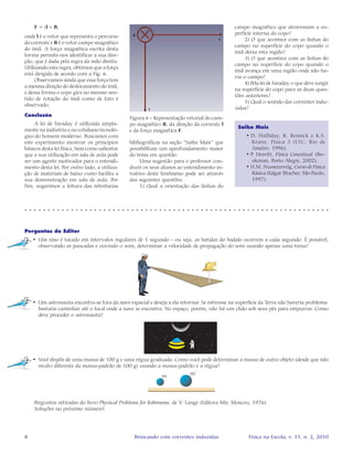 8 Física na Escola, v. 11, n. 2, 2010Brincando com correntes induzidas
Saiba Mais
• D. Halliday, R. Resnick e K.S.
Krane, Fisica 3 (LTC, Rio de
Janeiro, 1996).
• P. Hewitt, Física Conceitual (Bo-
okman, Porto Alegre, 2002).
• H.M. Nussenzveig, Curso de Física
Básica (Edgar Blucher, São Paulo,
1997).
F = il × B,
onde l é o vetor que representa o percurso
da corrente e B é o vetor campo magnético
do ímã. A força magnética escrita desta
forma permite-nos identificar a sua dire-
ção, que é dada pela regra da mão direita.
Utilizando esta regra, obtemos que a força
está dirigida de acordo com a Fig. 6.
Observamos ainda que essa força tem
a mesma direção do deslocamento do ímã,
e dessa forma o copo gira no mesmo sen-
tido de rotação do ímã como de fato é
observado.
Conclusão
A lei de Faraday é utilizada ampla-
mente na indústria e no cotidiano tecnoló-
gico do homem moderno. Buscamos com
este experimento mostrar os princípios
básicos desta lei física, bem como salientar
que a sua utilização em sala de aula pode
ser um agente motivador para o entendi-
mento desta lei. Por outro lado, a utiliza-
ção de materiais de baixo custo facilita a
sua demonstração em sala de aula. Por
fim, sugerimos a leitura das referências
Figura 6 – Representação vetorial do cam-
po magnético B, da direção da corrente l
e da força magnética F.
bibliográficas na seção “Saiba Mais” que
possibilitam um aprofundamento maior
do tema em questão.
Uma sugestão para o professor con-
duzir os seus alunos ao entendimento in-
tuitivo deste fenômeno pode ser através
das seguintes questões:
1) Qual a orientação das linhas do
○ ○ ○ ○ ○ ○ ○ ○ ○ ○ ○ ○ ○ ○ ○ ○ ○ ○ ○ ○ ○ ○ ○ ○ ○ ○ ○ ○ ○ ○ ○ ○ ○ ○ ○ ○ ○ ○ ○ ○ ○ ○ ○ ○ ○ ○ ○ ○ ○ ○ ○ ○ ○ ○ ○ ○ ○ ○ ○ ○ ○ ○ ○ ○ ○ ○
Perguntas do Editor
• Um sino é tocado em intervalos regulares de 1 segundo - ou seja, as batidas do badalo ocorrem a cada segundo. É possível,
observando as pancadas e ouvindo o som, determinar a velocidade de propagação do som usando apenas uma trena?
• Um astronauta encontra-se fora da nave espacial e deseja a ela retornar. Se estivesse na superfície da Terra não haveria problema:
bastaria caminhar até o local onde a nave se encontra. No espaço, porém, não há um chão sob seus pés para empurrar. Como
deve proceder o astronauta?
• Você dispõe de uma massa de 100 g e uma régua graduada. Como você pode determinar a massa de outro objeto (desde que não
muito diferente da massa-padrão de 100 g) usando a massa-padrão e a régua?
Perguntas retiradas do livro Physical Problems for Robinsons, de V. Lange (Editora Mir, Moscou, 1976).
Soluções no próximo número!
campo magnético que atravessam a su-
perfície interna do copo?
2) O que acontece com as linhas do
campo na superfície do copo quando o
ímã deixa esta região?
3) O que acontece com as linhas do
campo na superfície do copo quando o
ímã avança em uma região onde não ha-
via o campo?
4) Pela lei de Faraday o que deve surgir
na superfície do copo para as duas ques-
tões anteriores?
5) Qual o sentido das correntes indu-
zidas?
 
