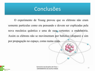 Conclusões
    O experimento de Young provou que os elétrons não eram
somente partículas como era pensando e devem ser explicadas pela
nova mecânica quântica e uma de suas vertentes: a ondulatória.
Assim os elétrons não se movimentam por balística (disparo) e sim
por propagação no espaço, como numa onda.




                       Seminário da disciplina de Física –
                                                                10
                       EXPERIMENTO DA DUPLA FENDA
 